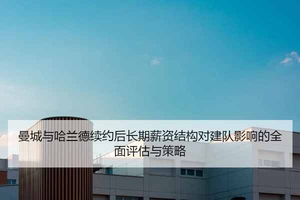 曼城与哈兰德续约后长期薪资结构对建队影响的全面评估与策略